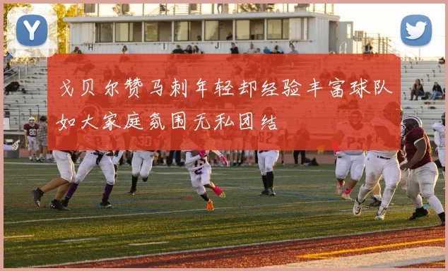 戈贝尔赞马刺年轻却经验丰富球队如大家庭氛围无私团结