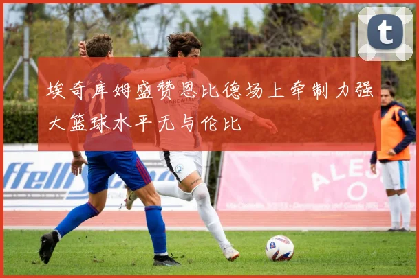 埃奇库姆盛赞恩比德场上牵制力强大篮球水平无与伦比