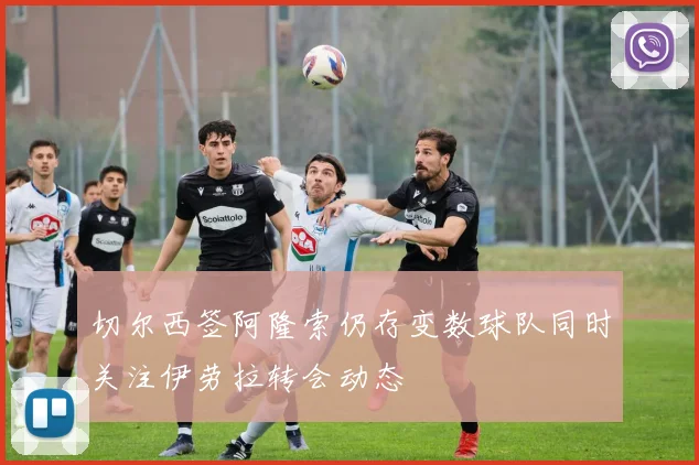 切尔西签阿隆索仍存变数球队同时关注伊劳拉转会动态