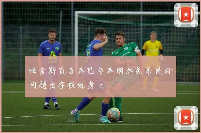 帕金斯直言库巴与库明加关系良好问题出在教练身上