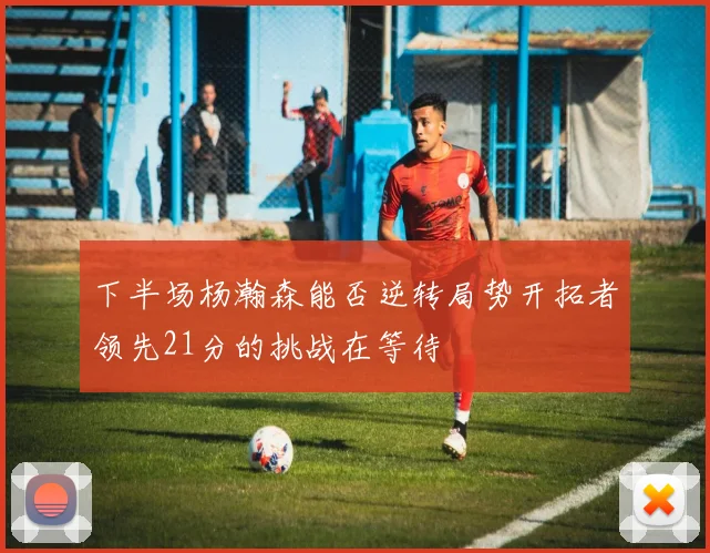 下半场杨瀚森能否逆转局势开拓者领先21分的挑战在等待