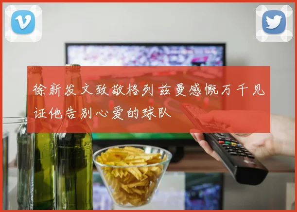 徐新发文致敬格列兹曼感慨万千见证他告别心爱的球队
