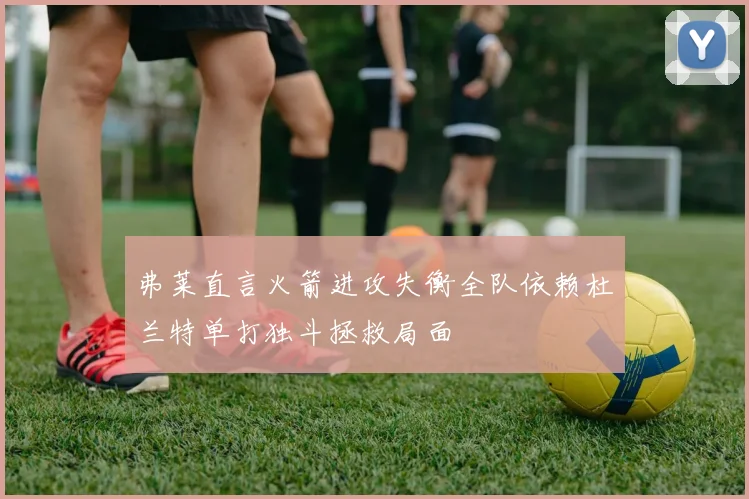 弗莱直言火箭进攻失衡全队依赖杜兰特单打独斗拯救局面