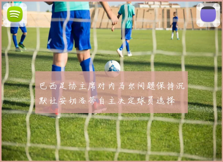 巴西足协主席对内马尔问题保持沉默让安切洛蒂自主决定球员选择