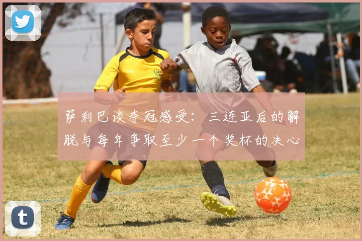 萨利巴谈夺冠感受：三连亚后的解脱与每年争取至少一个奖杯的决心