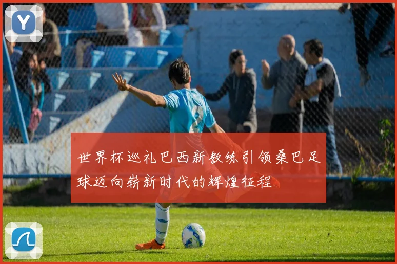 世界杯巡礼巴西新教练引领桑巴足球迈向崭新时代的辉煌征程