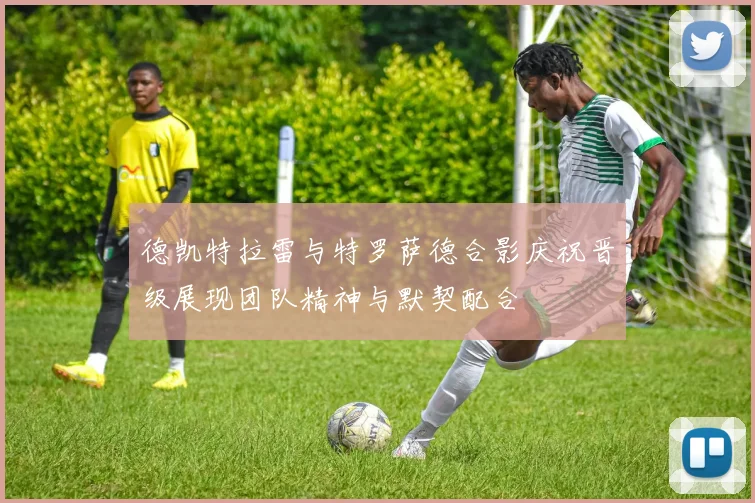 德凯特拉雷与特罗萨德合影庆祝晋级展现团队精神与默契配合
