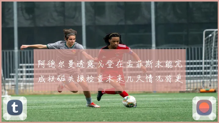 阿德尔曼透露戈登在孟菲斯未能完成核磁共振检查未来几天情况将更清晰