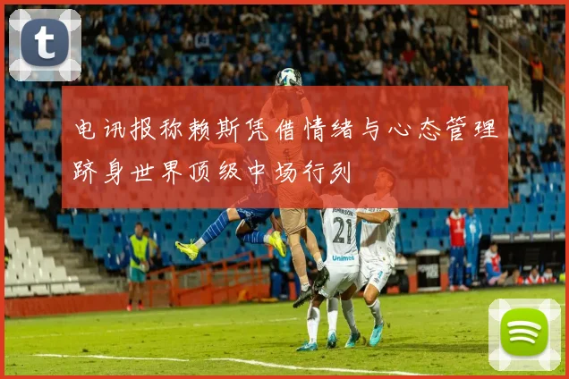 电讯报称赖斯凭借情绪与心态管理跻身世界顶级中场行列