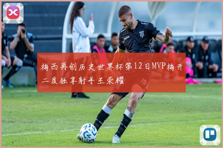 梅西再创历史世界杯第12日MVP梅开二度独享射手王荣耀