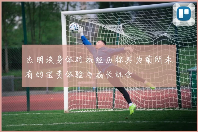 杰明谈身体对抗经历称其为前所未有的宝贵体验与成长机会