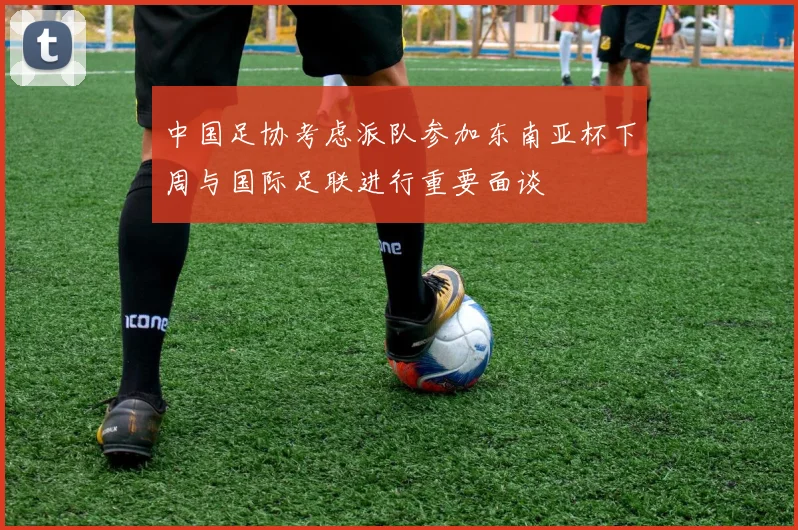 中国足协考虑派队参加东南亚杯下周与国际足联进行重要面谈